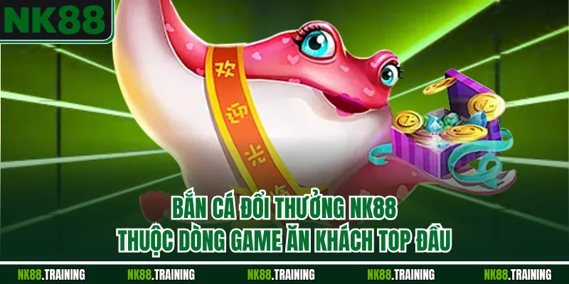 Bắn cá đổi thưởng NK88 thuộc dòng game ăn khách top đầu